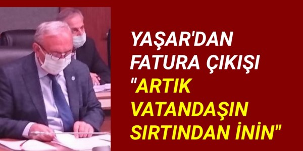 YAŞAR'DAN FATURA ÇIKIŞI "ARTIK VATANDAŞIN SIRTINDAN İNİN