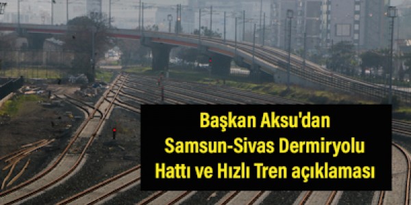 Başkan Aksu'dan Samsun-Sivas Dermiryolu Hattı ve Hızlı Tren açıklaması  