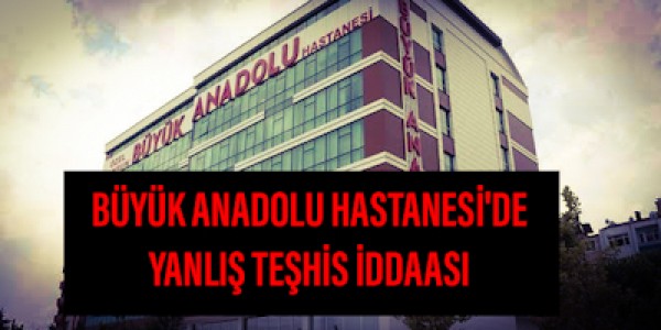 BÜYÜK ANADOLU HASTANESİ'DE YANLIŞ TEŞHİS İDDASI