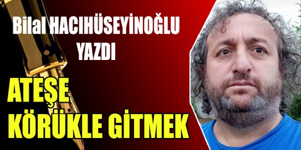 BİLAL HACIHÜSEYİNOĞLU YAZDI ATEŞE KÖRÜKLE GİTMEK