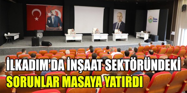 İLKADIM’DA İNŞAAT SEKTÖRÜNDEKİ SORUNLAR MASAYA YATIRDI