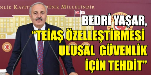 BEDRİ YAŞAR, TEİAŞ ÖZELLEŞTİRMESİ ULUSAL  GÜVENLİK İÇİN TEHDİT
