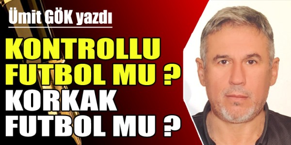 ÜMİT GÖK YAZDI  KONTROLLU FUTBOL MU ? KORKAK FUTBOL MU ?