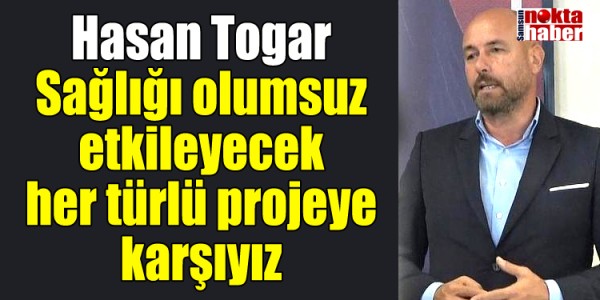 Hasan Togar Sağlığı olumsuz etkileyecek her türlü projeye karşıyız