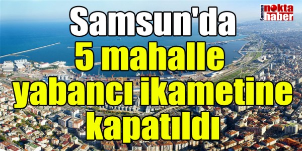 Samsun'da 5 mahalle yabancı ikametine kapatıldı