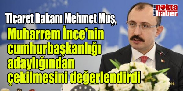 Ticaret Bakanı Mehmet Muş, İnce'nin cumhurbaşkanlığı adaylığından çekilmesini değerlendirdi