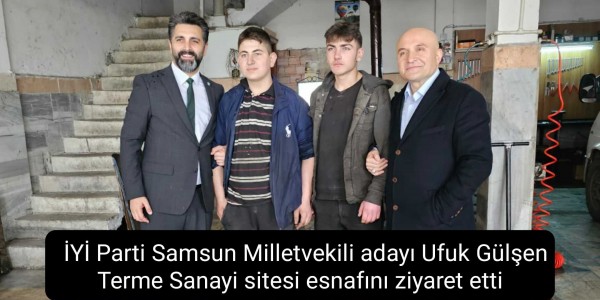 İYİ Parti Samsun Milletvekili adayı Ufuk Gülşen Terme Sanayi sitesi esnafını ziyaret etti