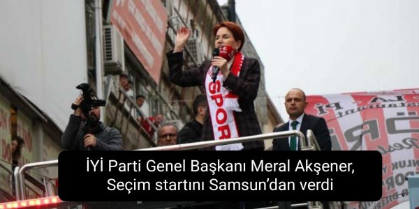 İYİ Parti Genel Başkanı Meral Akşener, Seçim startını Samsun’dan verdi