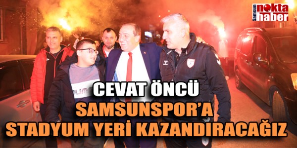 ÖNCÜ: SAMSUNSPOR’A HEPİMİZİN MUTLU OLACAĞI BİR STADYUM YERİ KAZANDIRACAĞIZ