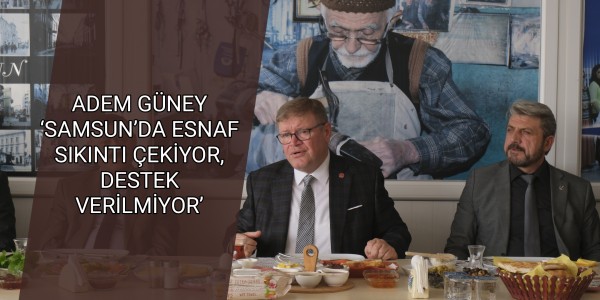 ADEM GÜNEY ‘SAMSUN’DA ESNAF SIKINTI ÇEKİYOR, DESTEK VERİLMİYOR’
