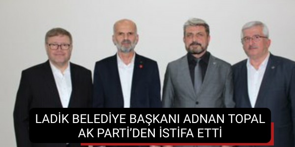 LADİK BELEDİYE BAŞKANI ADNAN TOPAL AK PARTİ’DEN İSTİFA ETTİ