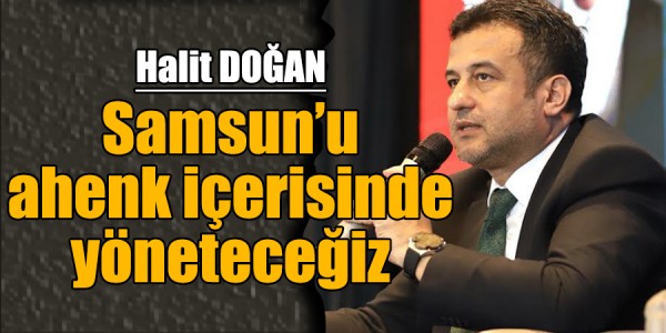 HALİT DOĞAN: “SAMSUN’U AHENK İÇERİSİNDE YÖNETECEĞİZ”