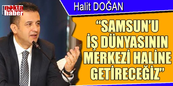 HALİT DOĞAN: “SAMSUN’U İŞ DÜNYASININ MERKEZİ HALİNE GETİRECEĞİZ” 