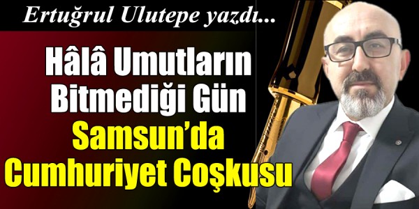  Ertuğrul Ulutepe Yazdı Hâlâ Umutların Bitmediği Gün: Samsun’da Cumhuriyet Coşkusu