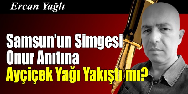 Ercan Yağlı'nın Kaleminden Samsun’un Simgesi Onur Anıtına Ayçiçek Yağı Yakıştı mı?