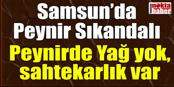 Samsun’da Peynir Sıkandalı Peynirde Yağ yok, sahtekarlık var