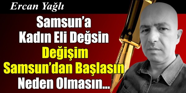 Ercan Yağlı'nın Kaleminden Samsun'a Kadın Eli Değsin Değişim Samsun'dan Başlasın Neden Olmasın