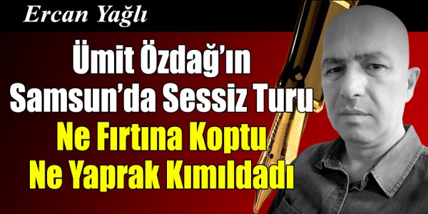 Ercan Yağlı'nın kaleminden Ümit Özdağ’ın Samsun’da sessiz Turu Ne Fırtına Koptu Ne Yaprak Kımıldadı