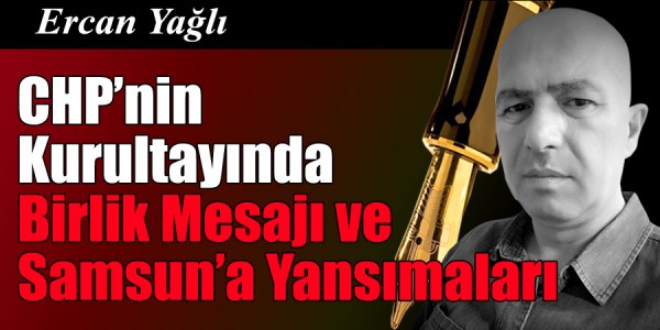 Ercan Yağlı'nın kaleminden CHP’nin Kurultayında Birlik Mesajı ve Samsun’a Yansımaları