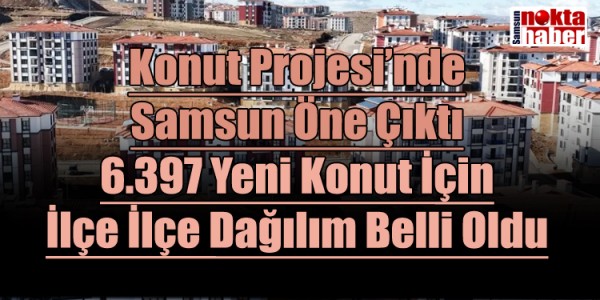 Konut Projesi’nde Samsun Öne Çıktı 6.397 Yeni Konut İçin İlçe İlçe Dağılım Belli Oldu
