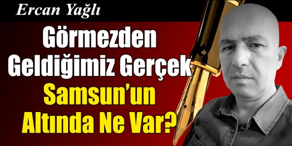 Ercan Yağlı'nın kaleminden Görmezden Geldiğimiz Gerçek Samsun’un Altında Ne Var?
