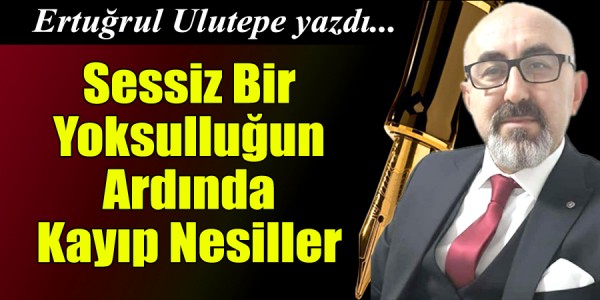Ertuğrul ULUTEPE yazdı Sessiz Bir Yoksulluğun Ardında Kayıp Nesiller