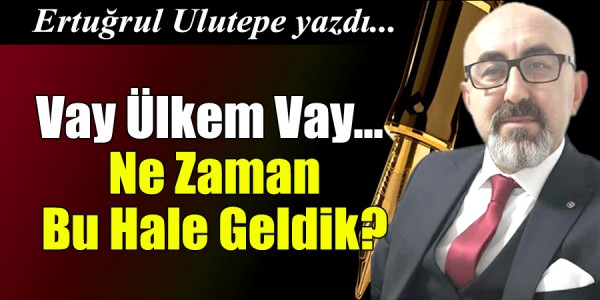 Ertuğrul ULUTEPE yazdı Vay Ülkem Vay… Ne Zaman Bu Hale Geldik?