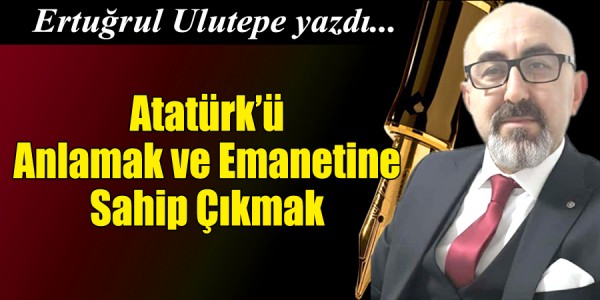 Ertuğrul Ulutepe yazdı Atatürk’ü Anlamak ve Emanetine Sahip Çıkmak