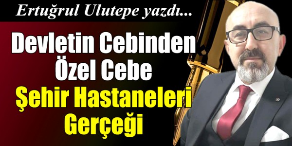 Ertuğrul ULUTEPE yazdı Devletin Cebinden Özel Cebe: Şehir Hastaneleri Gerçeği