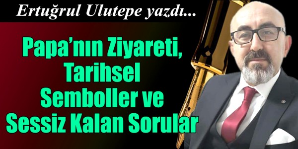 Ertuğrul ULUTEPE yazdı Papa’nın Ziyareti, Tarihsel Semboller ve Sessiz Kalan Sorular