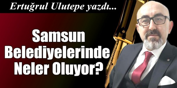Ertuğrul ULUTEPE yazdı Samsun Belediyelerinde Neler Oluyor?