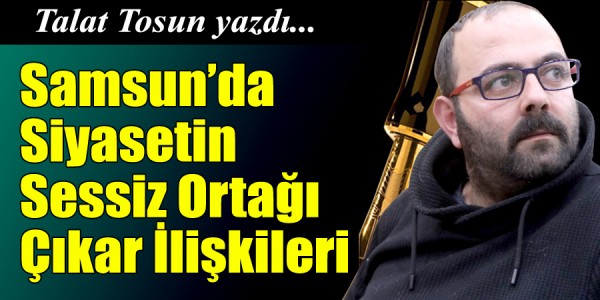 Talat Tosun Yazdı Samsun’da Siyasetin Sessiz Ortağı: Çıkar İlişkileri