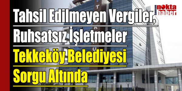 Tahsil Edilmeyen Vergiler, Ruhsatsız İşletmeler Tekkeköy Belediyesi Sorgu Altında