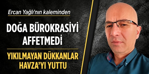 Ercan Yağlı'nın kaleminden DOĞA BÜROKRASİYİ AFFETMEDİ YIKILMAYAN DÜKKANLAR HAVZA’YI YUTTU