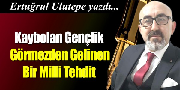 Ertuğrul Ulutepe Yazdı Kaybolan Gençlik: Görmezden Gelinen Bir Milli Tehdit