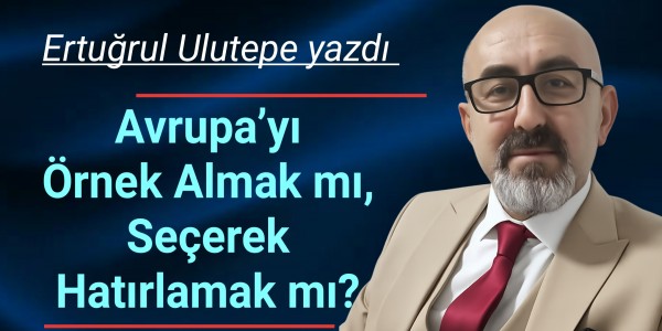 Ertuğrul Ulutepe yazdı Avrupa’yı Örnek Almak mı, Seçerek Hatırlamak mı?