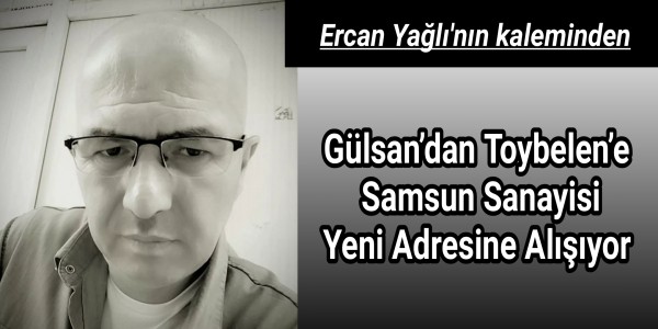 Ercan yağlı'nın kaleminden Gülsan’dan Toybelen’e Samsun Sanayisi Yeni Adresine Alışıyor
